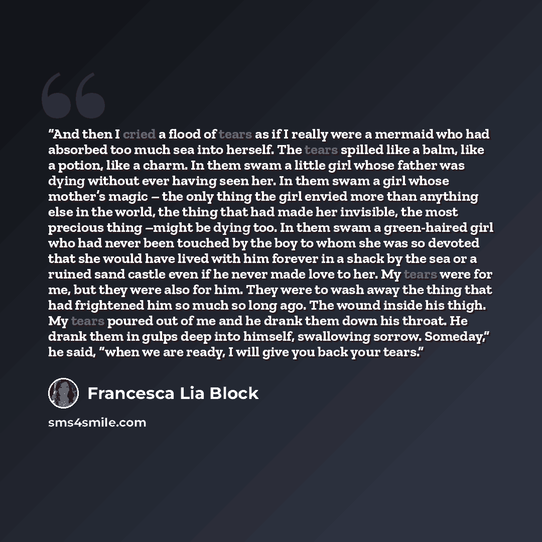 “And then I cried a flood of tears as if I really were a mermaid who had absorbed too much sea into herself. The tears spilled like a balm, like a potion, like a charm. In them swam a little girl whose father was dying without ever having seen her. In them swam a girl whose mother’s magic – the…” quote by Francesca Lia Block
