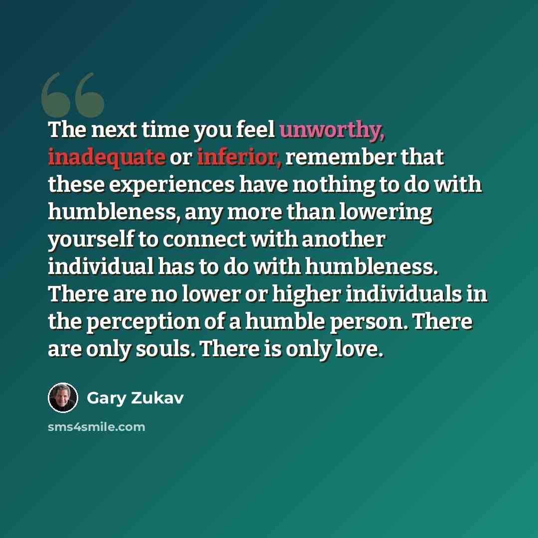“The next time you feel unworthy, inadequate or inferior, remember that these experiences have nothing to do with humbleness, any more than lowering yourself to connect with another individual has to do with humbleness. There are no lower or higher individuals in the perception of a humble person…” quote by Gary Zukav