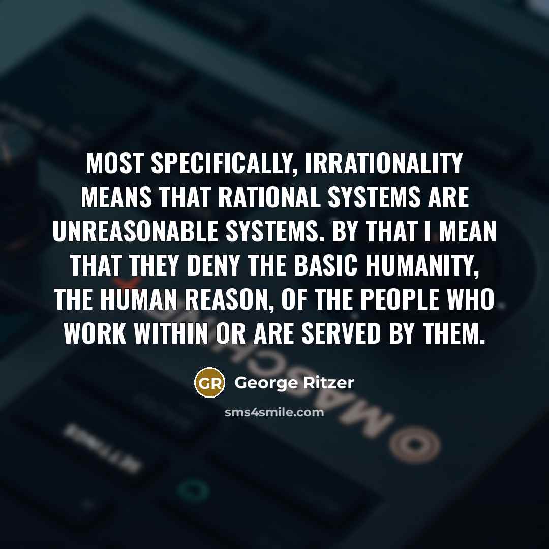 “Most specifically, irrationality means that rational systems are unreasonable systems. By that I mean that they deny the basic humanity, the human reason, of the people who work within or are served by them.” quote by George Ritzer