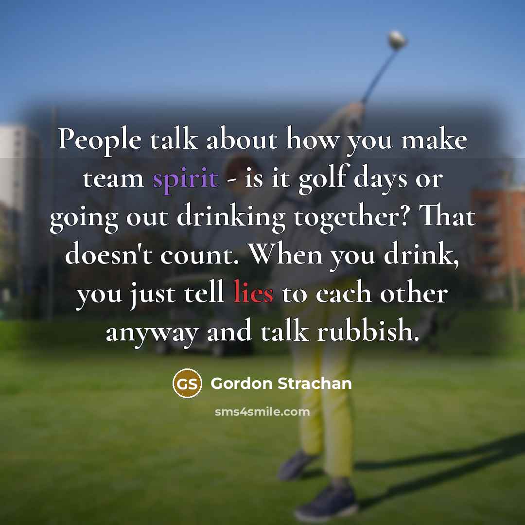 “People talk about how you make team spirit - is it golf days or going out drinking together? That doesn't count. When you drink, you just tell lies to each other anyway and talk rubbish.” quote by Gordon Strachan