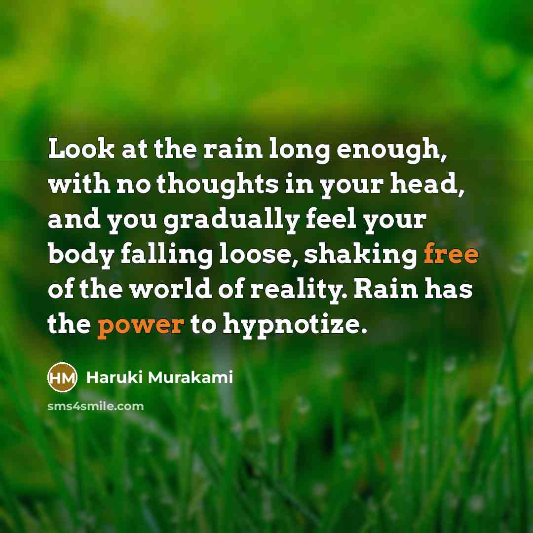 “Look at the rain long enough, with no thoughts in your head, and you gradually feel your body falling loose, shaking free of the world of reality. Rain has the power to hypnotize.” quote by Haruki Murakami