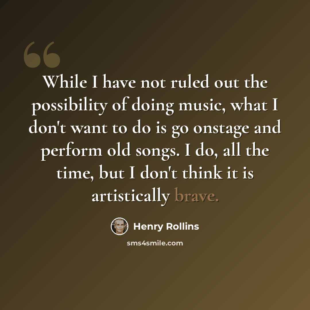 “While I have not ruled out the possibility of doing music, what I don't want to do is go onstage and perform old songs. I do, all the time, but I don't think it is artistically brave.” quote by Henry Rollins