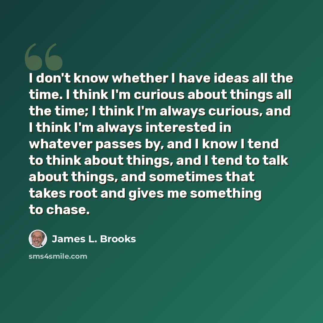 “I don't know whether I have ideas all the time. I think I'm curious about things all the time; I think I'm always curious, and I think I'm always interested in whatever passes by, and I know I tend to think about things, and I tend to talk about things, and sometimes that takes root and gives me…” quote by James L. Brooks