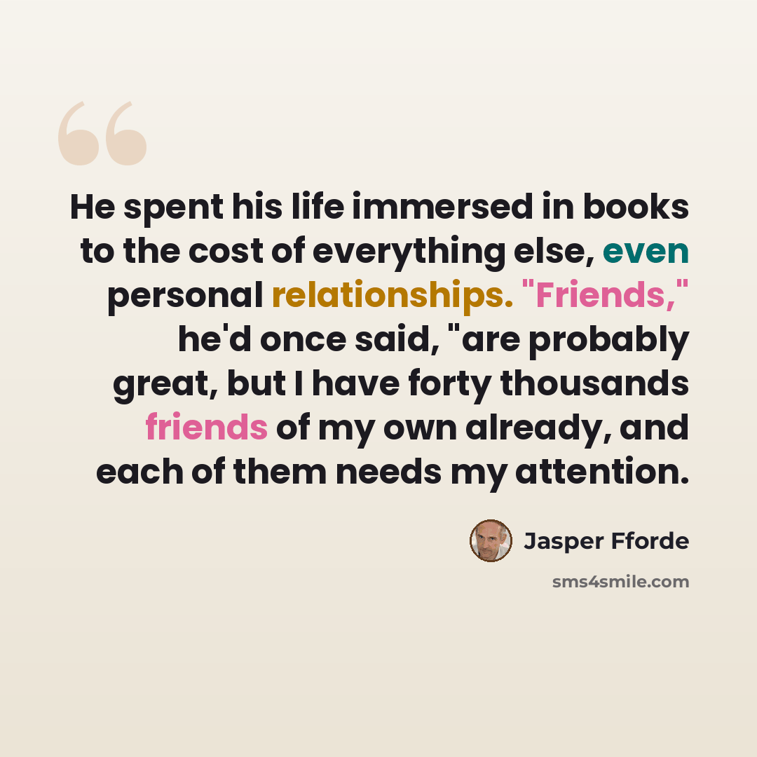 “He spent his life immersed in books to the cost of everything else, even personal relationships. "Friends," he'd once said, "are probably great, but I have forty thousands friends of my own already, and each of them needs my attention.” quote by Jasper Fforde