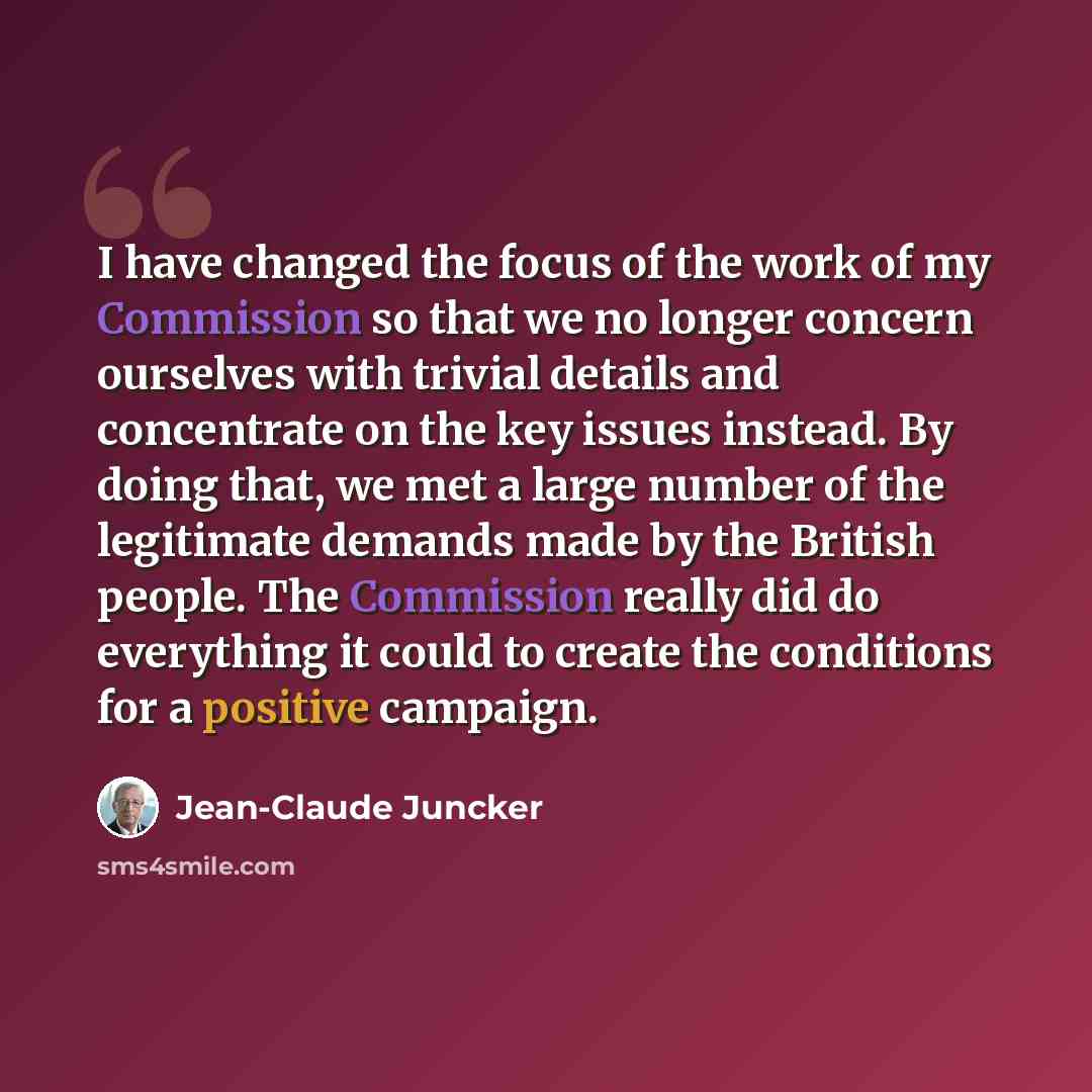 “I have changed the focus of the work of my Commission so that we no longer concern ourselves with trivial details and concentrate on the key issues instead. By doing that, we met a large number of the legitimate demands made by the British people. The Commission really did do everything it could…” quote by Jean-Claude Juncker