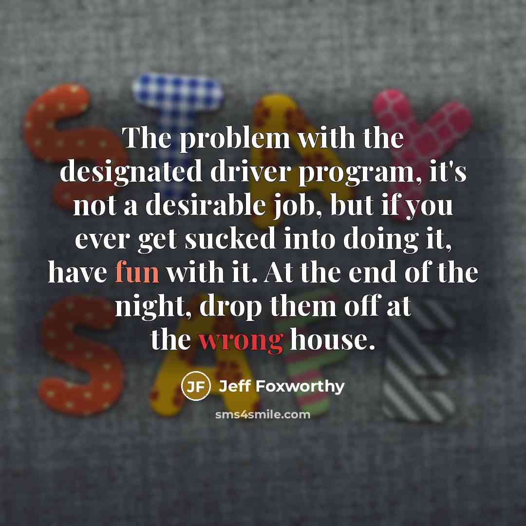 “The problem with the designated driver program, it's not a desirable job, but if you ever get sucked into doing it, have fun with it. At the end of the night, drop them off at the wrong house.” quote by Jeff Foxworthy