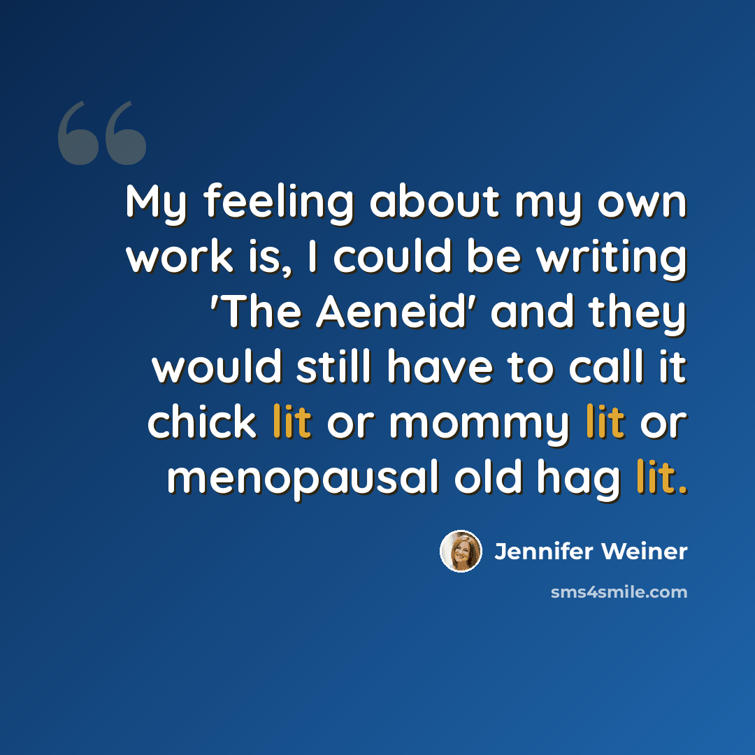 “My feeling about my own work is, I could be writing 'The Aeneid' and they would still have to call it chick lit or mommy lit or menopausal old hag lit.” quote by Jennifer Weiner