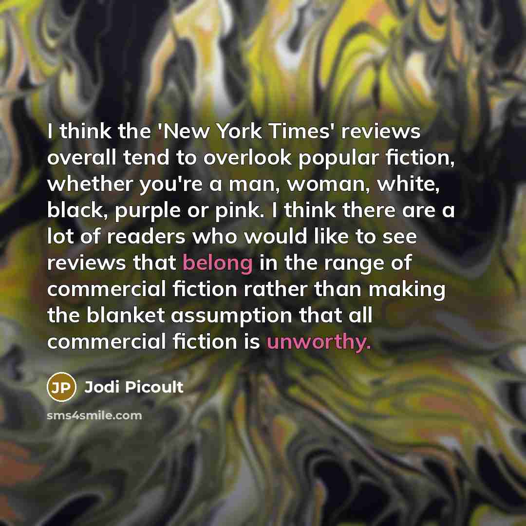 “I think the 'New York Times' reviews overall tend to overlook popular fiction, whether you're a man, woman, white, black, purple or pink. I think there are a lot of readers who would like to see reviews that belong in the range of commercial fiction rather than making the blanket assumption that…” quote by Jodi Picoult