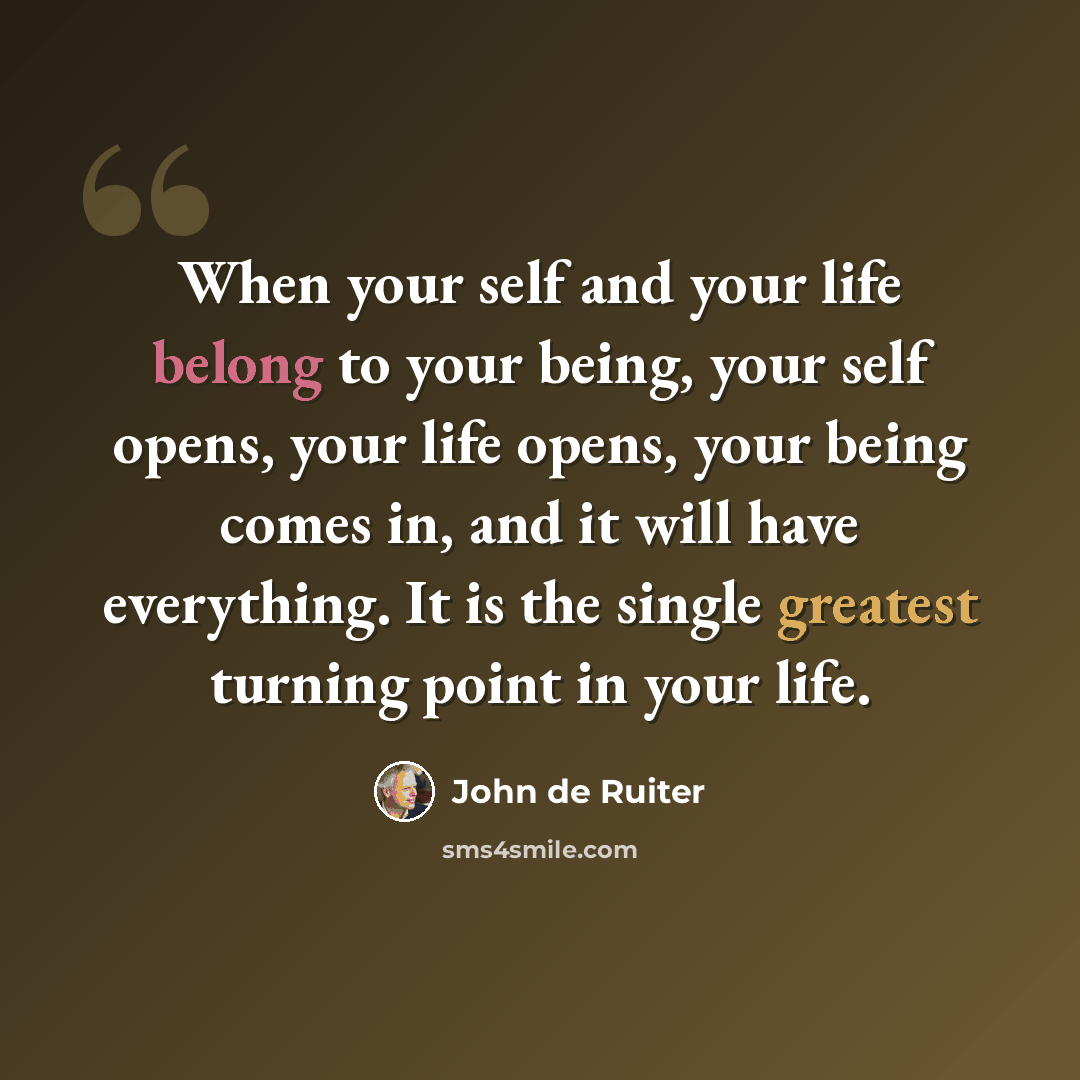 “When your self and your life belong to your being, your self opens, your life opens, your being comes in, and it will have everything. It is the single greatest turning point in your life.” quote by John de Ruiter