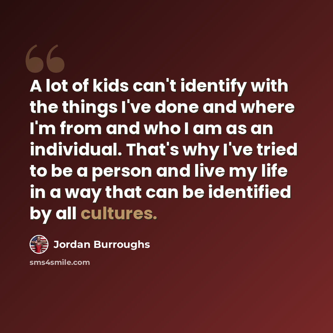 “A lot of kids can't identify with the things I've done and where I'm from and who I am as an individual. That's why I've tried to be a person and live my life in a way that can be identified by all cultures.” quote by Jordan Burroughs