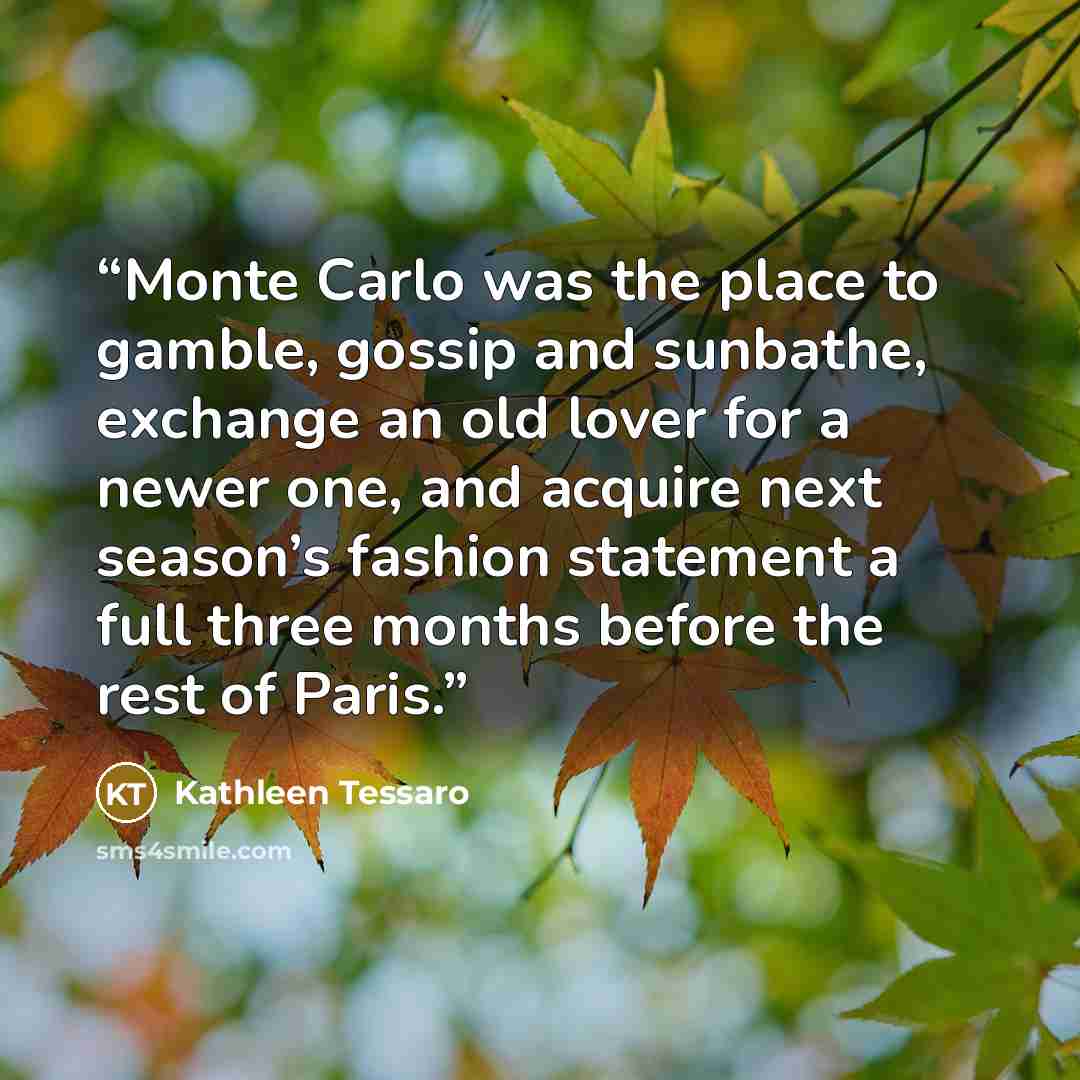 “Monte Carlo was the place to gamble, gossip and sunbathe, exchange an old lover for a newer one, and acquire next season’s fashion statement a full three months before the rest of Paris.” quote by Kathleen Tessaro
