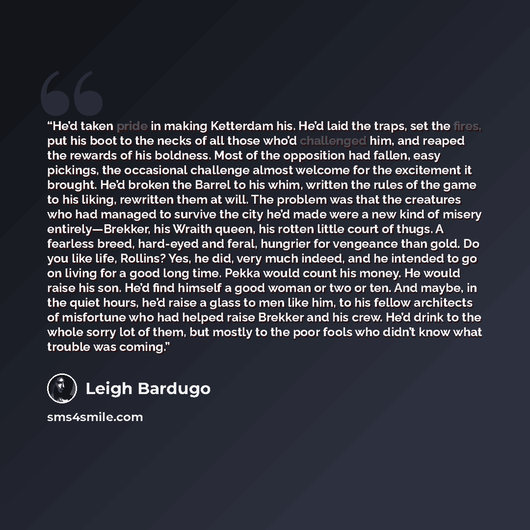 “He’d taken pride in making Ketterdam his. He’d laid the traps, set the fires, put his boot to the necks of all those who’d challenged him, and reaped the rewards of his boldness. Most of the opposition had fallen, easy pickings, the occasional challenge almost welcome for the excitement it…” quote by Leigh Bardugo