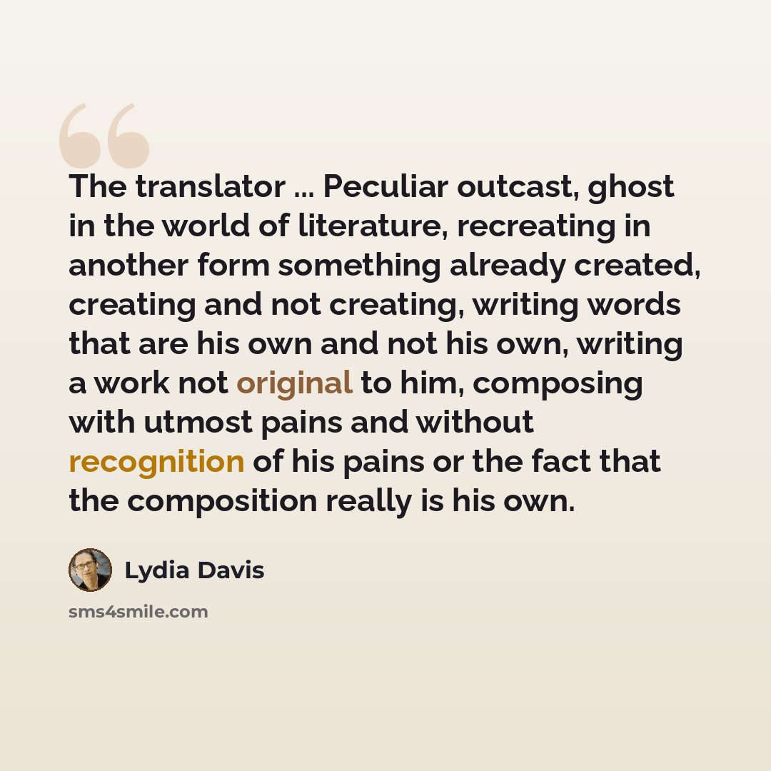“The translator ... Peculiar outcast, ghost in the world of literature, recreating in another form something already created, creating and not creating, writing words that are his own and not his own, writing a work not original to him, composing with utmost pains and without recognition of his…” quote by Lydia Davis