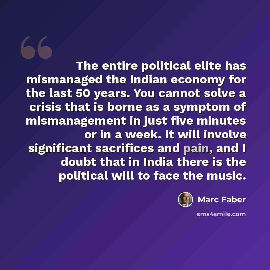 “The entire political elite has mismanaged the Indian economy for the last 50 years. You cannot solve a crisis that is borne as a symptom of mismanagement in just five minutes or in a week. It will involve significant sacrifices and pain, and I doubt that in India there is the political will to…” quote by Marc Faber