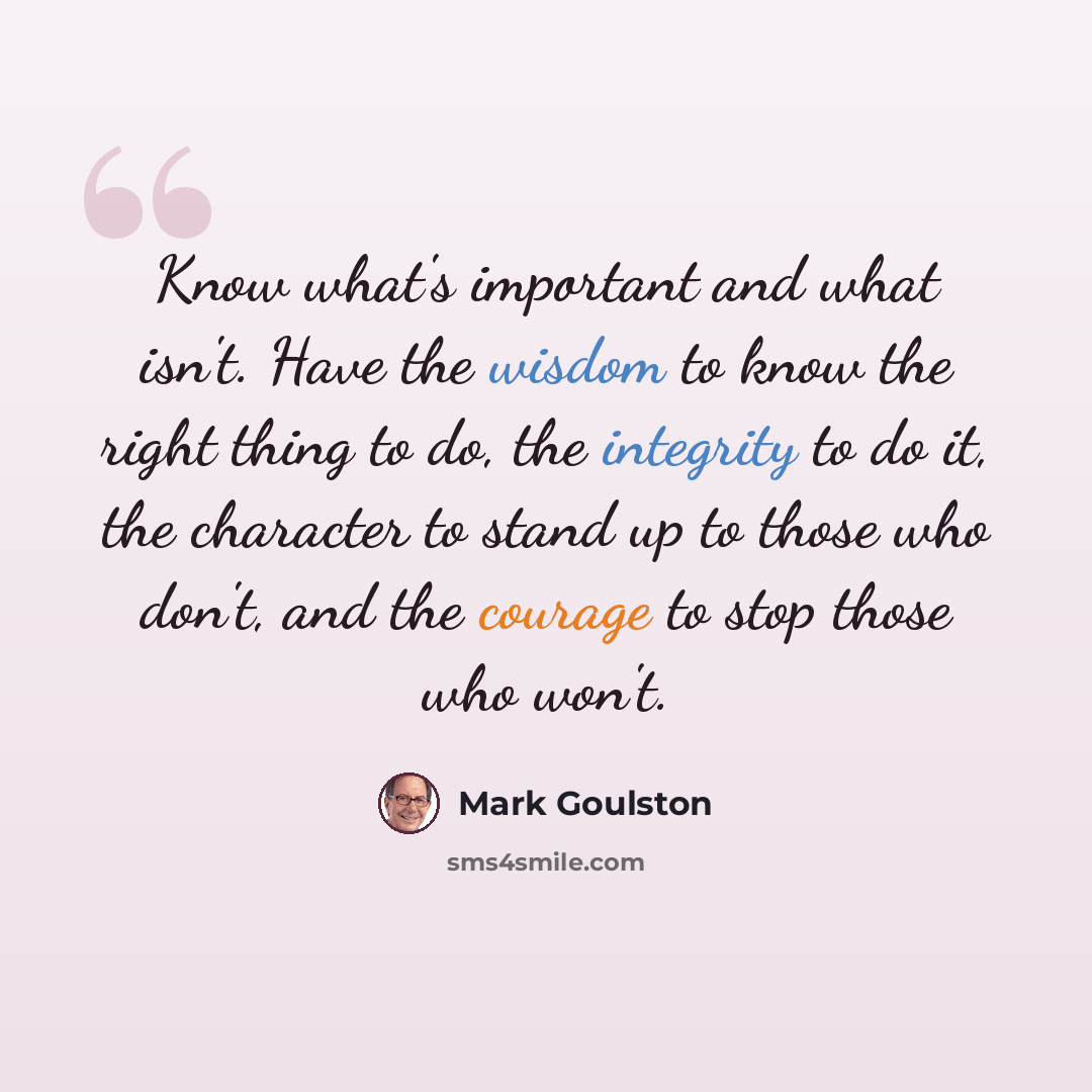 “Know what's important and what isn't. Have the wisdom to know the right thing to do, the integrity to do it, the character to stand up to those who don't, and the courage to stop those who won't.” quote by Mark Goulston