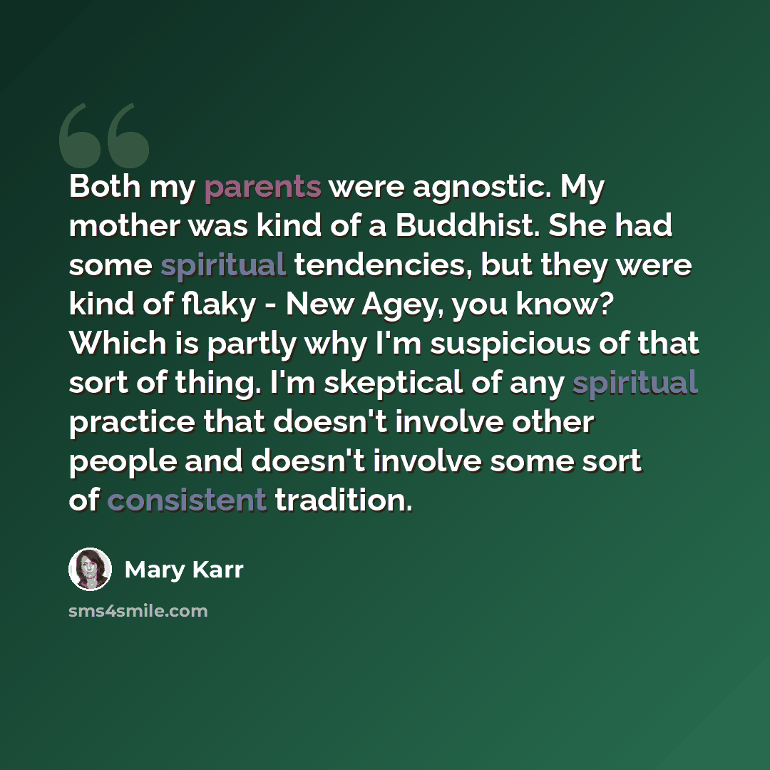 “Both my parents were agnostic. My mother was kind of a Buddhist. She had some spiritual tendencies, but they were kind of flaky - New Agey, you know? Which is partly why I'm suspicious of that sort of thing. I'm skeptical of any spiritual practice that doesn't involve other people and doesn't…” quote by Mary Karr
