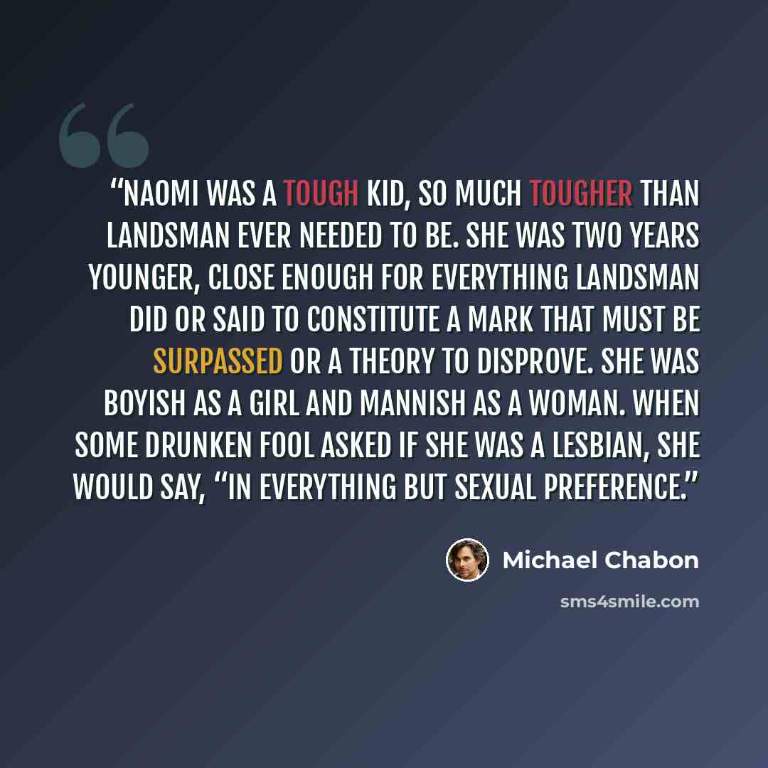 “Naomi was a tough kid, so much tougher than Landsman ever needed to be. She was two years younger, close enough for everything Landsman did or said to constitute a mark that must be surpassed or a theory to disprove. She was boyish as a girl and mannish as a woman. When some drunken fool asked if…” quote by Michael Chabon