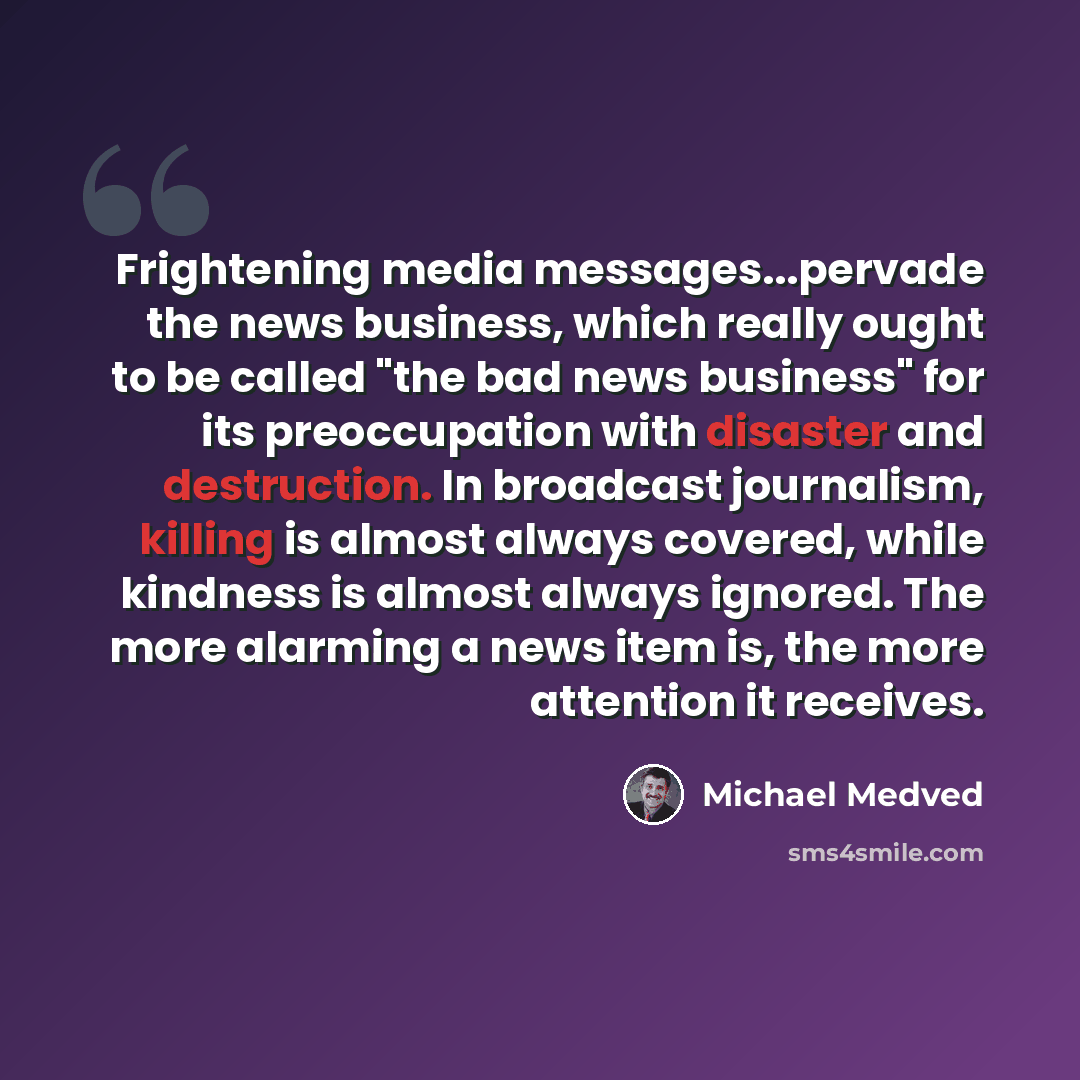 “Frightening media messages...pervade the news business, which really ought to be called "the bad news business" for its preoccupation with disaster and destruction. In broadcast journalism, killing is almost always covered, while kindness is almost always ignored. The more alarming a news item is…” quote by Michael Medved