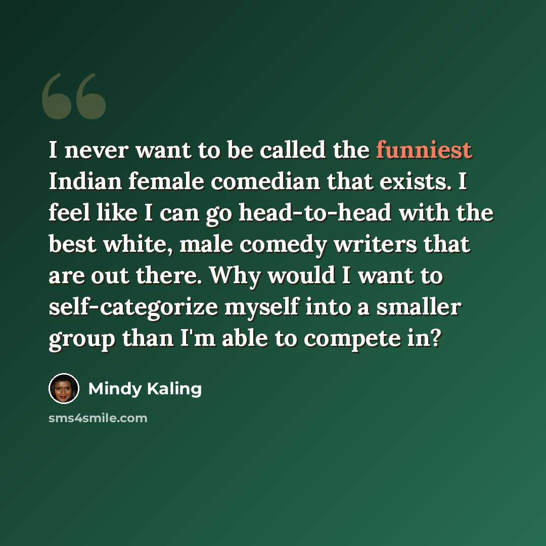 “I never want to be called the funniest Indian female comedian that exists. I feel like I can go head-to-head with the best white, male comedy writers that are out there. Why would I want to self-categorize myself into a smaller group than I'm able to compete in?” quote by Mindy Kaling