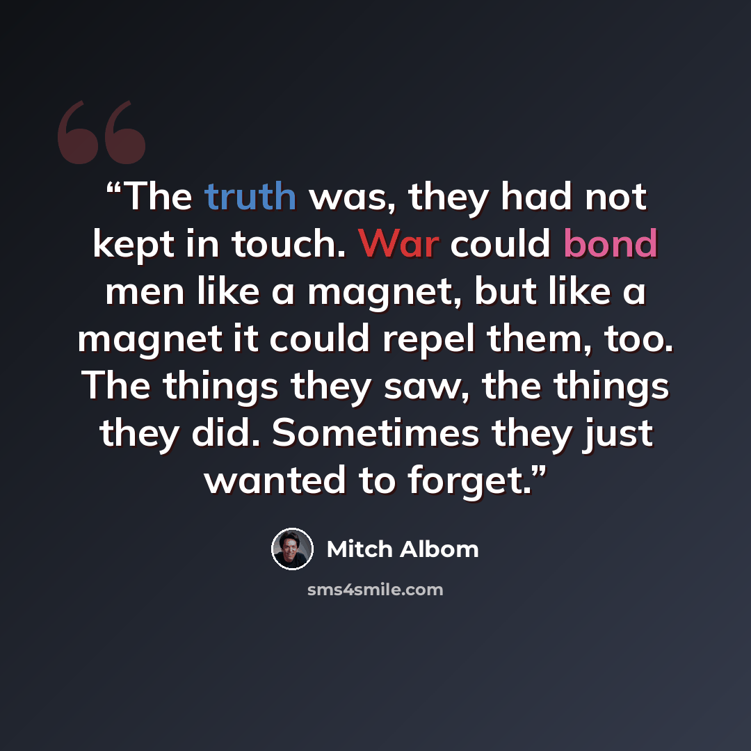 “The truth was, they had not kept in touch. War could bond men like a magnet, but like a magnet it could repel them, too. The things they saw, the things they did. Sometimes they just wanted to forget.” quote by Mitch Albom