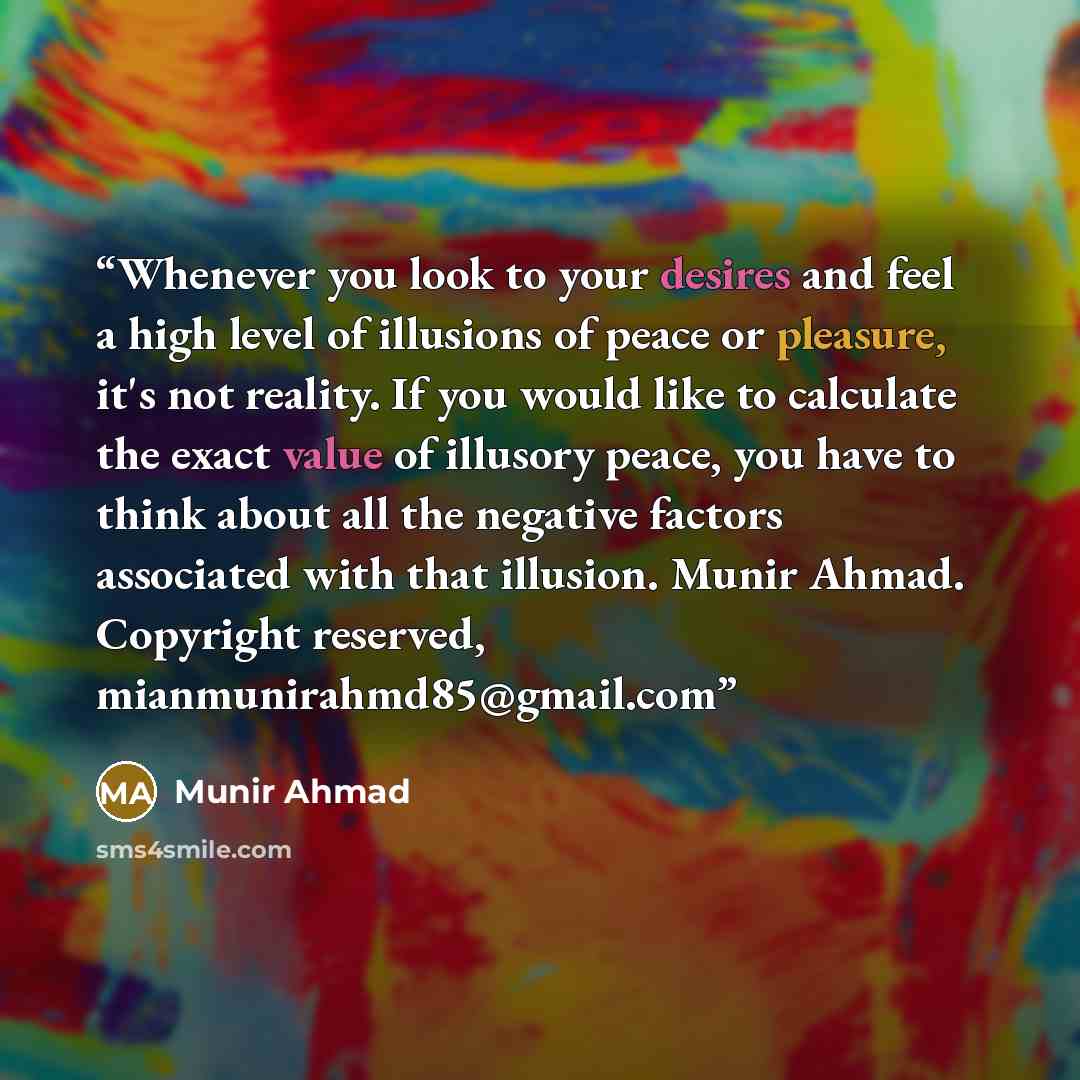 “Whenever you look to your desires and feel a high level of illusions of peace or pleasure, it's not reality. If you would like to calculate the exact value of illusory peace, you have to think about all the negative factors associated with that illusion. Munir Ahmad. Copyright reserved…” quote by Munir Ahmad