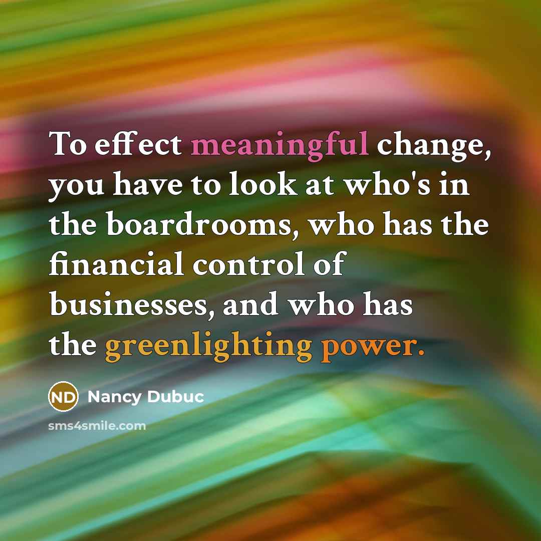 “To effect meaningful change, you have to look at who's in the boardrooms, who has the financial control of businesses, and who has the greenlighting power.” quote by Nancy Dubuc