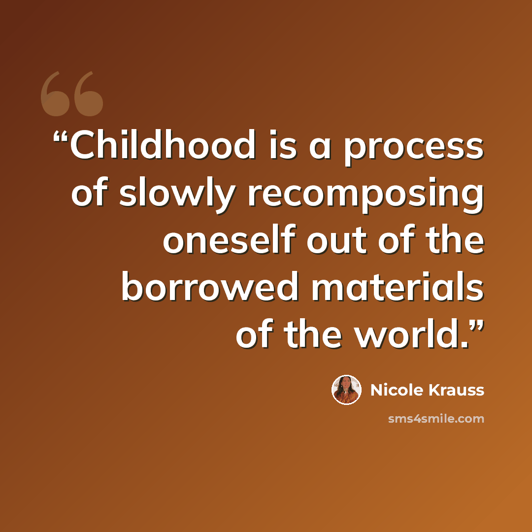 “Childhood is a process of slowly recomposing oneself out of the borrowed materials of the world.” quote by Nicole Krauss