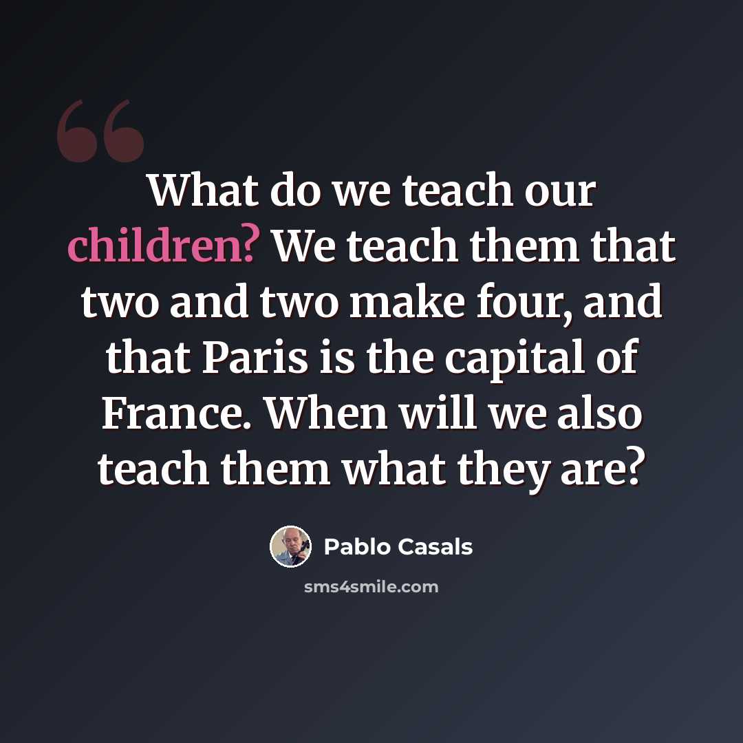 “What do we teach our children? We teach them that two and two make four, and that Paris is the capital of France. When will we also teach them what they are?” quote by Pablo Casals