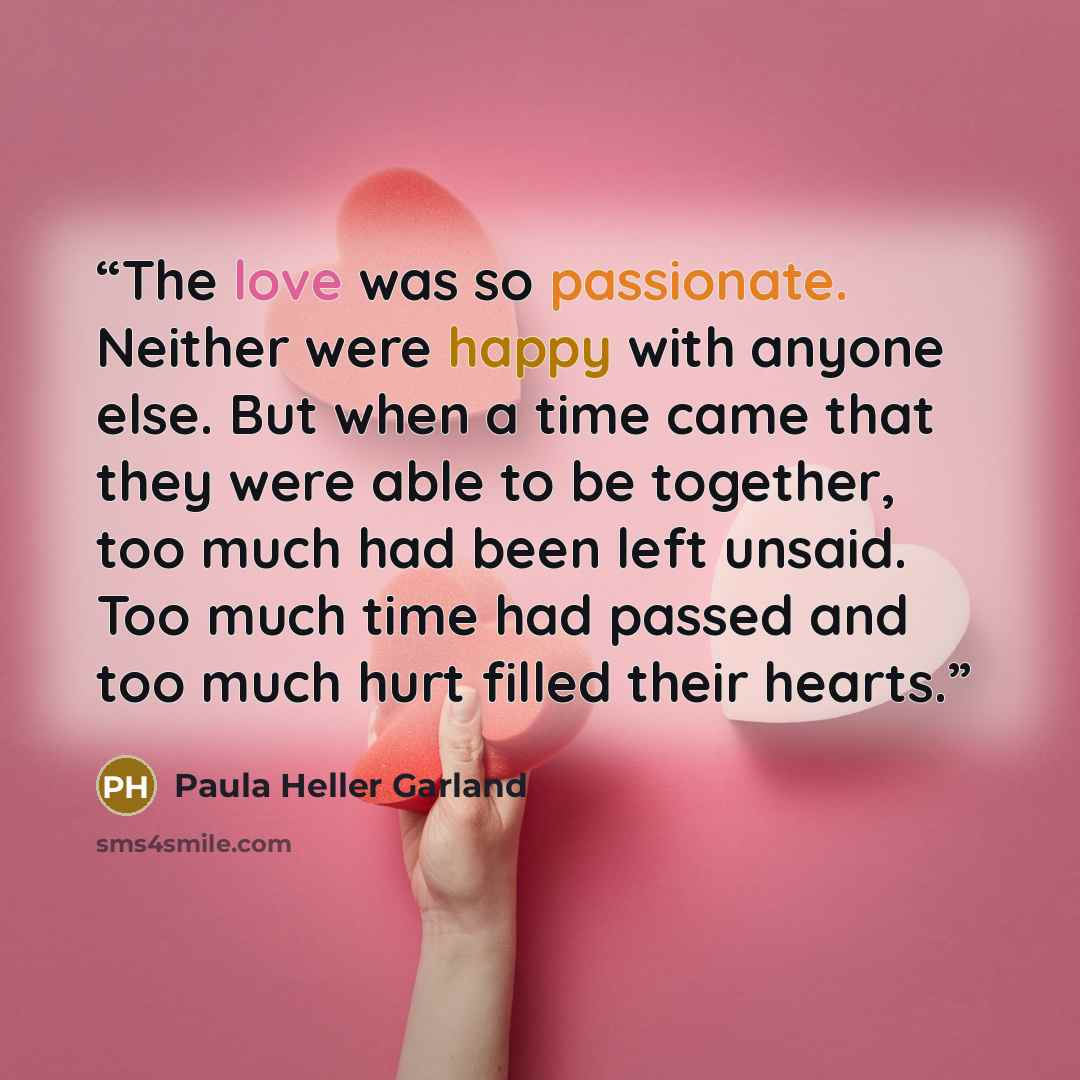 “The love was so passionate. Neither were happy with anyone else. But when a time came that they were able to be together, too much had been left unsaid. Too much time had passed and too much hurt filled their hearts.” quote by Paula Heller Garland
