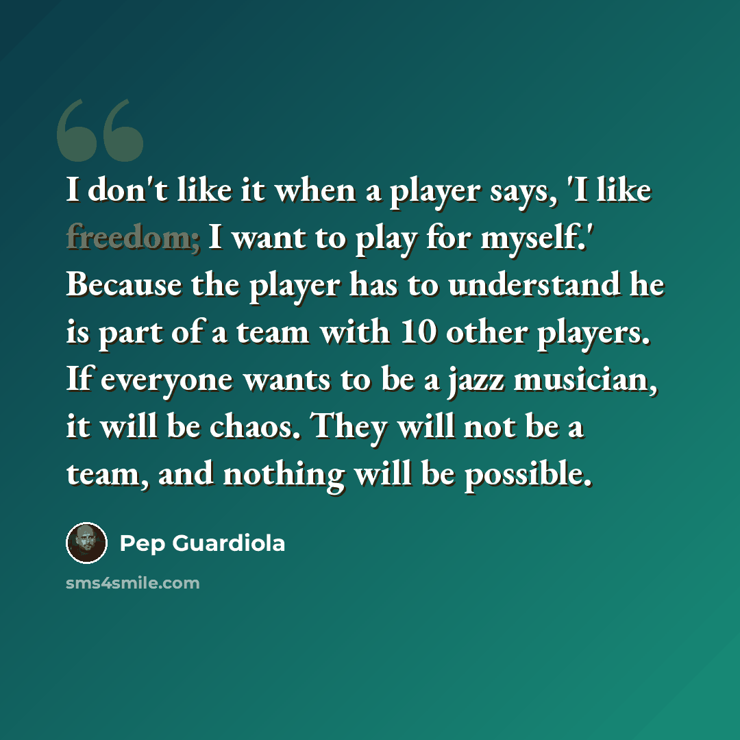 “I don't like it when a player says, 'I like freedom; I want to play for myself.' Because the player has to understand he is part of a team with 10 other players. If everyone wants to be a jazz musician, it will be chaos. They will not be a team, and nothing will be possible.” quote by Pep Guardiola