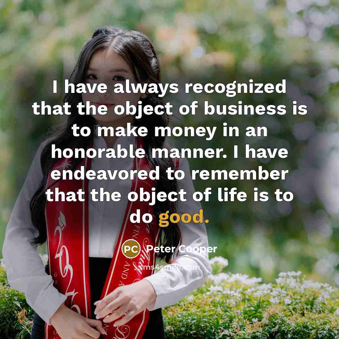 “I have always recognized that the object of business is to make money in an honorable manner. I have endeavored to remember that the object of life is to do good.” quote by Peter Cooper