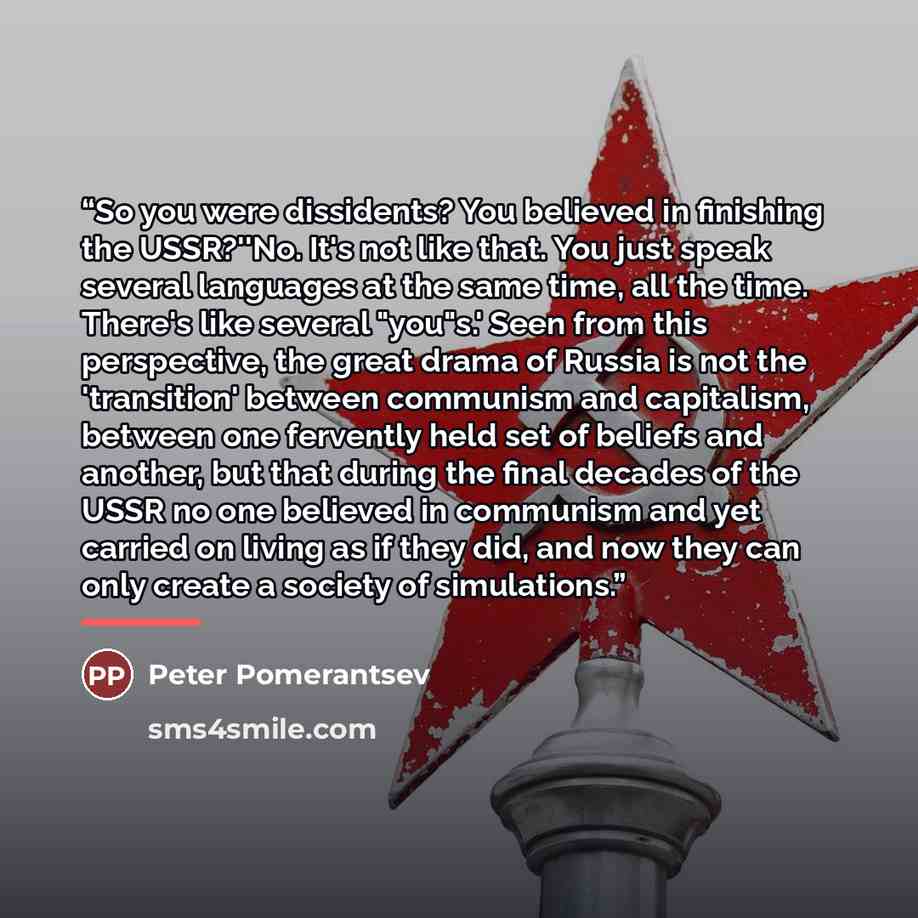 “So you were dissidents? You believed in finishing the USSR?''No. It's not like that. You just speak several languages at the same time, all the time. There's like several "you"s.' Seen from this perspective, the great drama of Russia is not the 'transition' between communism and capitalism…” quote by Peter Pomerantsev