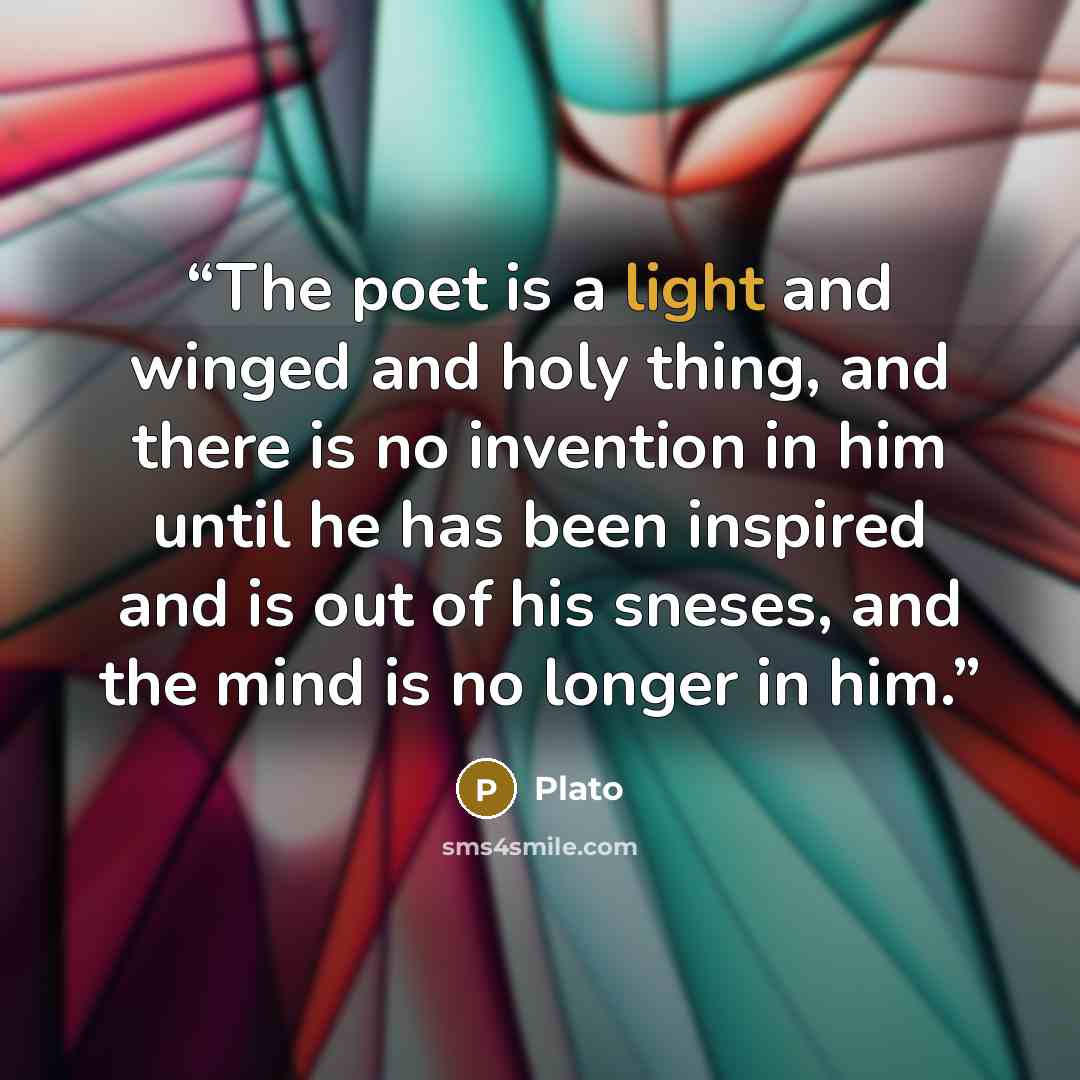 “The poet is a light and winged and holy thing, and there is no invention in him until he has been inspired and is out of his sneses, and the mind is no longer in him.” quote by Plato