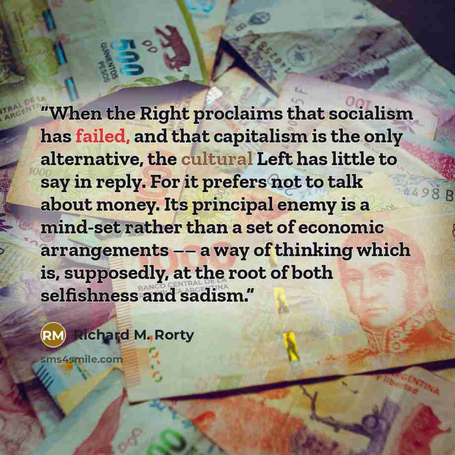 “When the Right proclaims that socialism has failed, and that capitalism is the only alternative, the cultural Left has little to say in reply. For it prefers not to talk about money. Its principal enemy is a mind-set rather than a set of economic arrangements –– a way of thinking which is…” quote by Richard M. Rorty