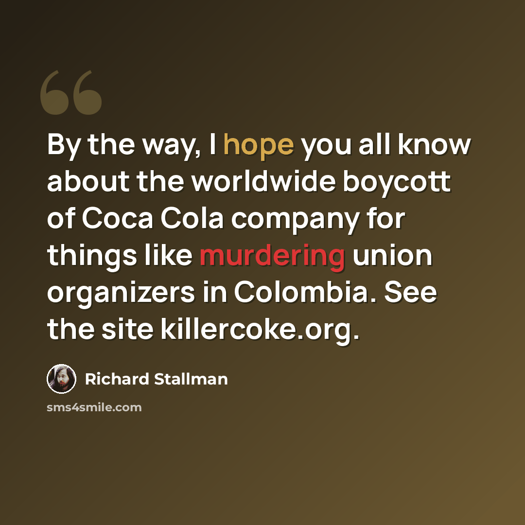 “By the way, I hope you all know about the worldwide boycott of Coca Cola company for things like murdering union organizers in Colombia. See the site killercoke.org.” quote by Richard Stallman