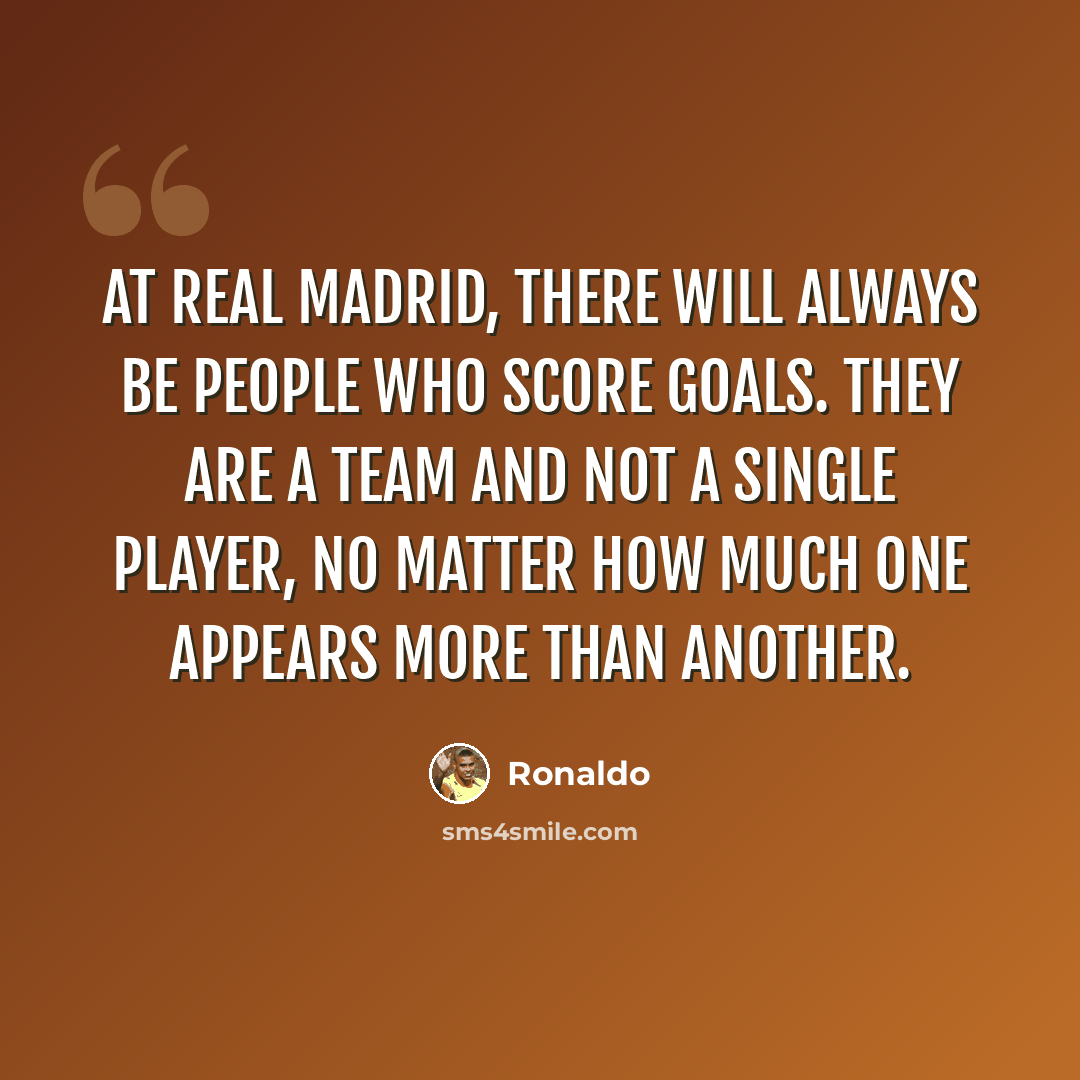 “At Real Madrid, there will always be people who score goals. They are a team and not a single player, no matter how much one appears more than another.” quote by Ronaldo