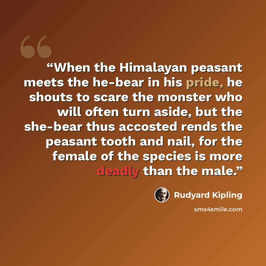 “When the Himalayan peasant meets the he-bear in his pride, he shouts to scare the monster who will often turn aside, but the she-bear thus accosted rends the peasant tooth and nail, for the female of the species is more deadly than the male.” quote by Rudyard Kipling