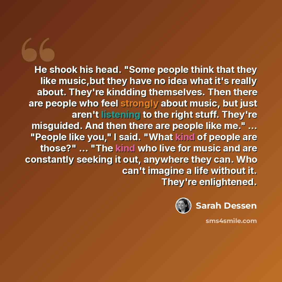 “He shook his head. "Some people think that they like music,but they have no idea what it's really about. They're kindding themselves. Then there are people who feel strongly about music, but just aren't listening to the right stuff. They're misguided. And then there are people like me."…” quote by Sarah Dessen