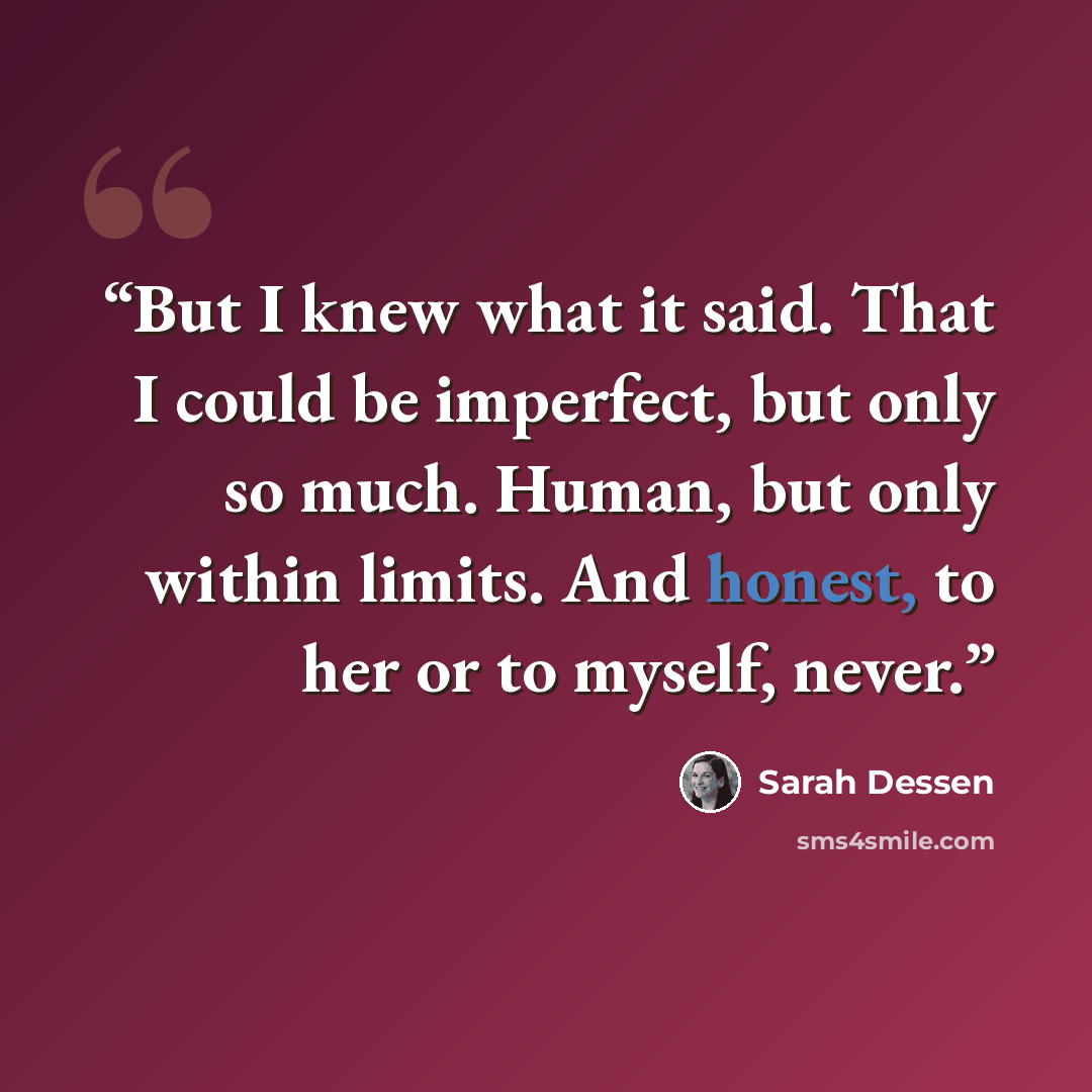 “But I knew what it said. That I could be imperfect, but only so much. Human, but only within limits. And honest, to her or to myself, never.” quote by Sarah Dessen
