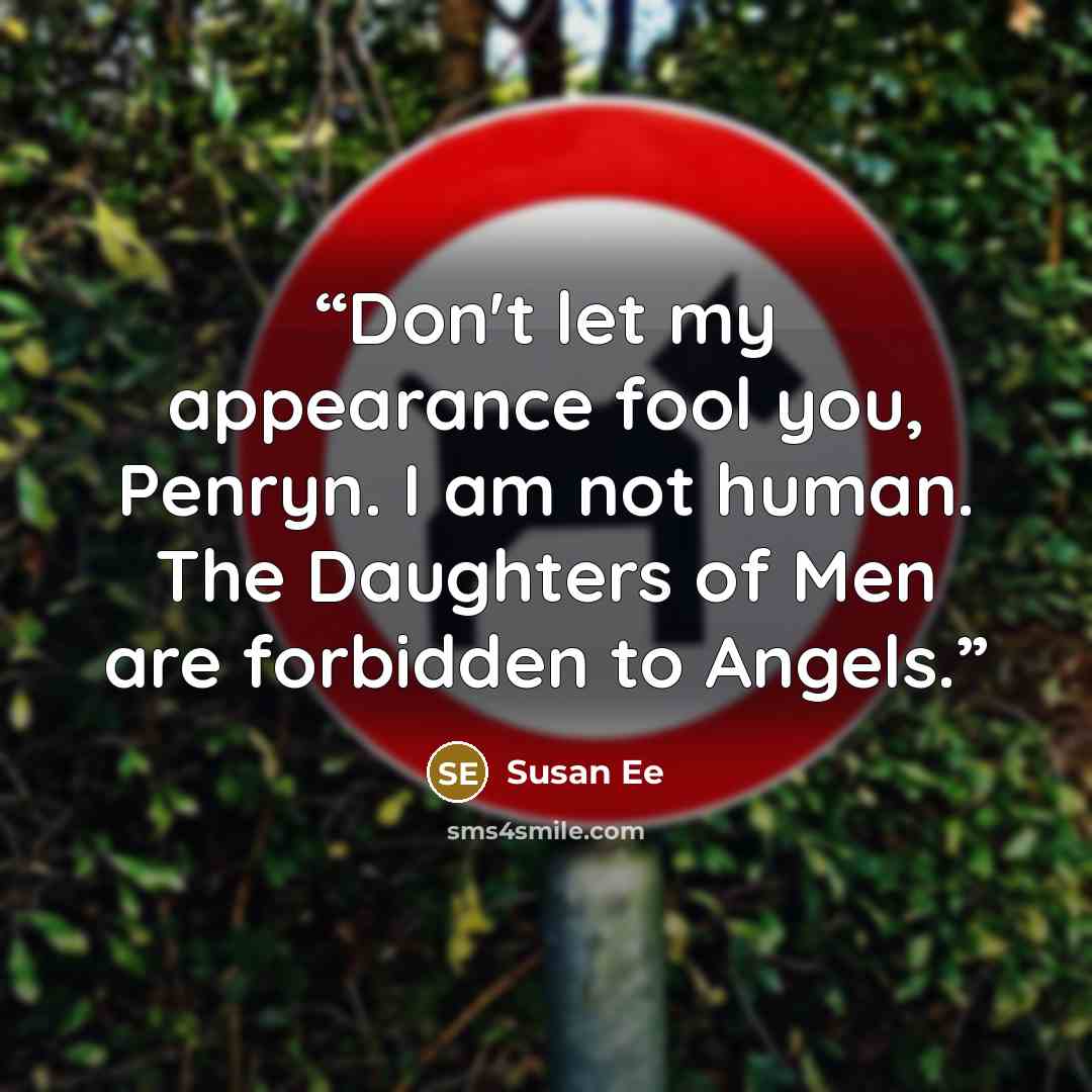 “Don't let my appearance fool you, Penryn. I am not human. The Daughters of Men are forbidden to Angels.” quote by Susan Ee
