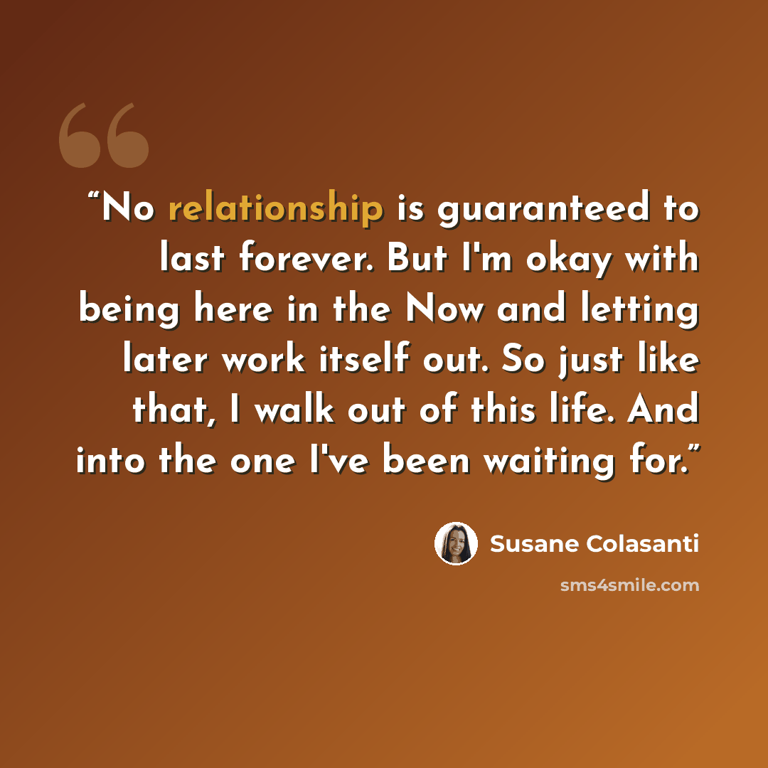 “No relationship is guaranteed to last forever. But I'm okay with being here in the Now and letting later work itself out. So just like that, I walk out of this life. And into the one I've been waiting for.” quote by Susane Colasanti