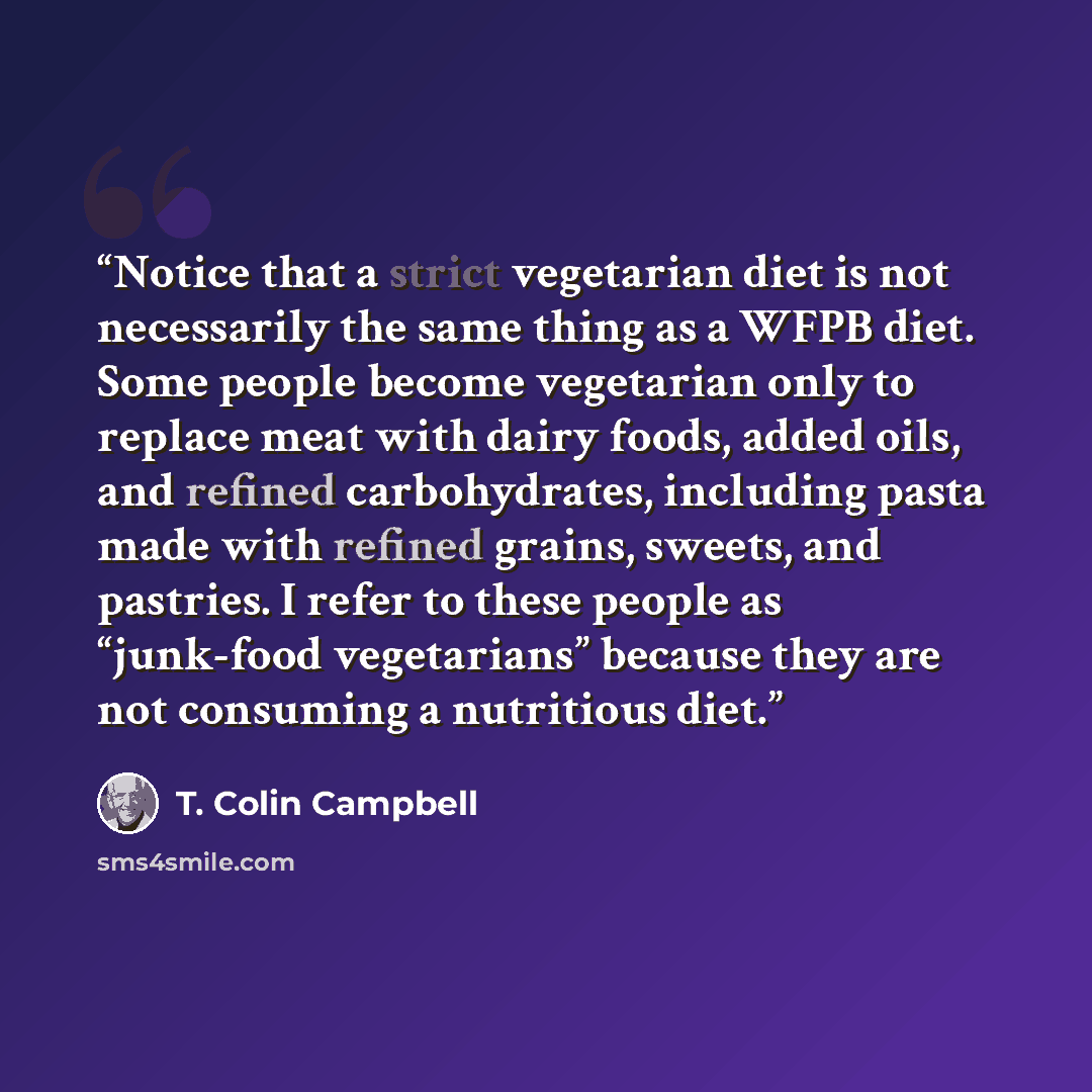 “Notice that a strict vegetarian diet is not necessarily the same thing as a WFPB diet. Some people become vegetarian only to replace meat with dairy foods, added oils, and refined carbohydrates, including pasta made with refined grains, sweets, and pastries. I refer to these people as “junk-food…” quote by T. Colin Campbell