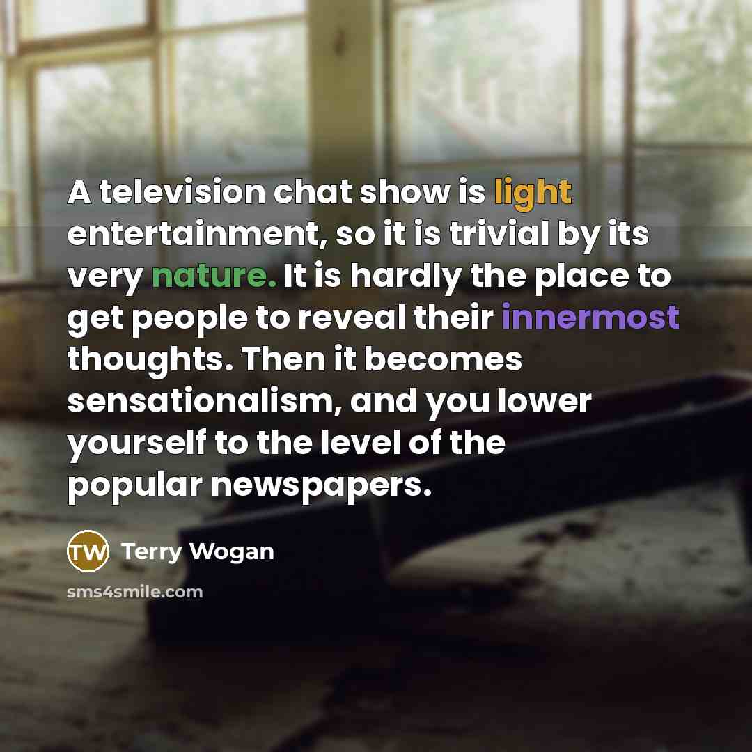 “A television chat show is light entertainment, so it is trivial by its very nature. It is hardly the place to get people to reveal their innermost thoughts. Then it becomes sensationalism, and you lower yourself to the level of the popular newspapers.” quote by Terry Wogan
