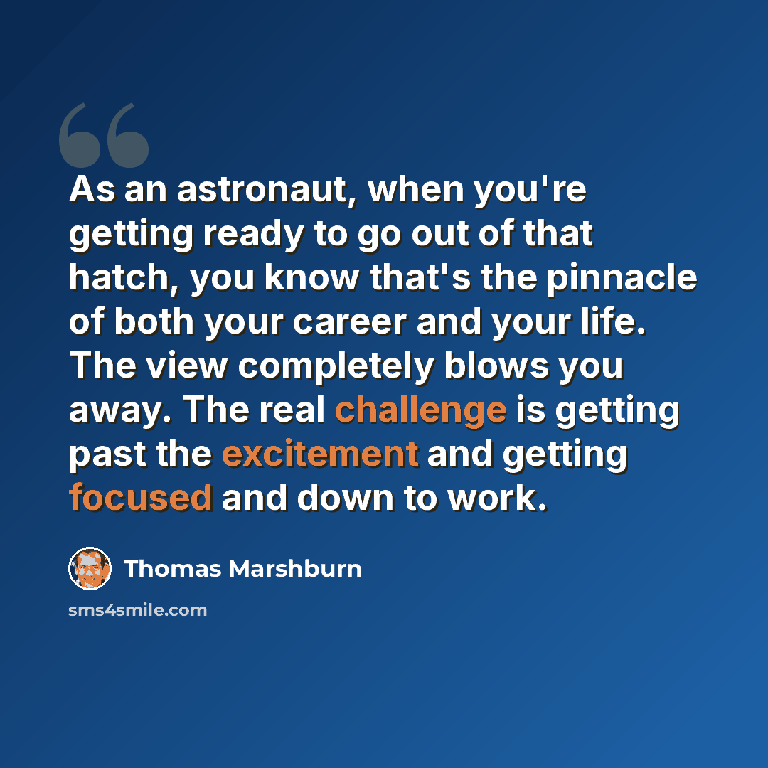 “As an astronaut, when you're getting ready to go out of that hatch, you know that's the pinnacle of both your career and your life. The view completely blows you away. The real challenge is getting past the excitement and getting focused and down to work.” quote by Thomas Marshburn
