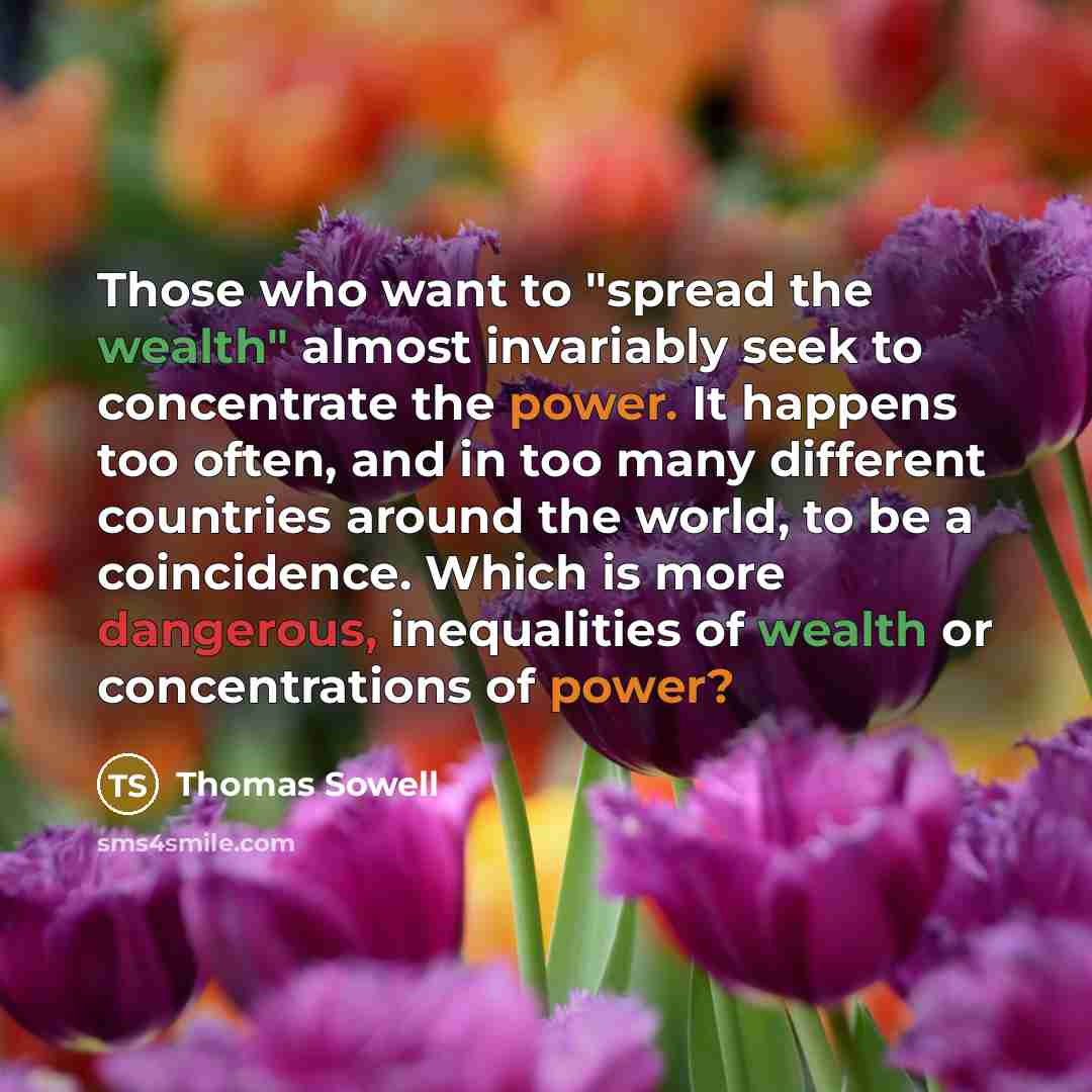 “Those who want to "spread the wealth" almost invariably seek to concentrate the power. It happens too often, and in too many different countries around the world, to be a coincidence. Which is more dangerous, inequalities of wealth or concentrations of power?” quote by Thomas Sowell
