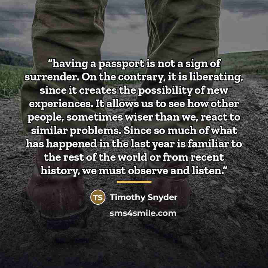 “having a passport is not a sign of surrender. On the contrary, it is liberating, since it creates the possibility of new experiences. It allows us to see how other people, sometimes wiser than we, react to similar problems. Since so much of what has happened in the last year is familiar to the…” quote by Timothy Snyder