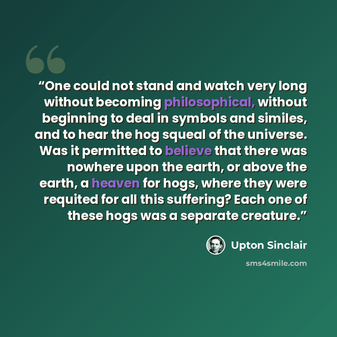 “One could not stand and watch very long without becoming philosophical, without beginning to deal in symbols and similes, and to hear the hog squeal of the universe. Was it permitted to believe that there was nowhere upon the earth, or above the earth, a heaven for hogs, where they were requited…” quote by Upton Sinclair