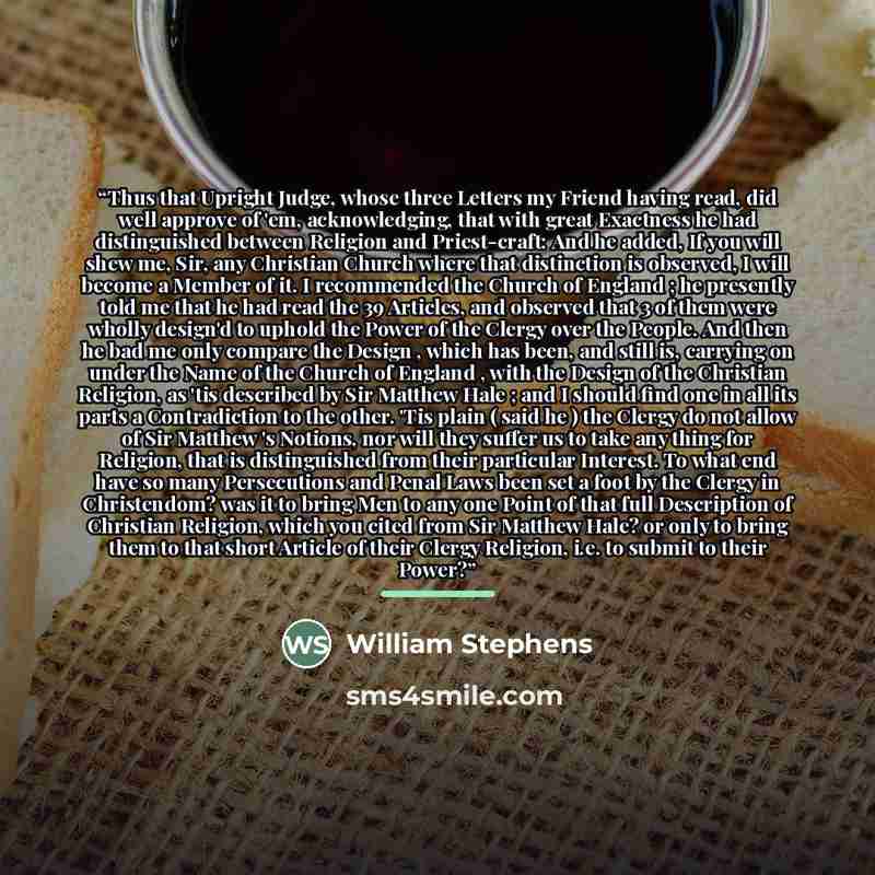 “Thus that Upright Judge, whose three Letters my Friend having read, did well approve of 'em, acknowledging, that with great Exactness he had distinguished between Religion and Priest-craft: And he added, If you will shew me, Sir, any Christian Church where that distinction is observed, I will…” quote by William Stephens