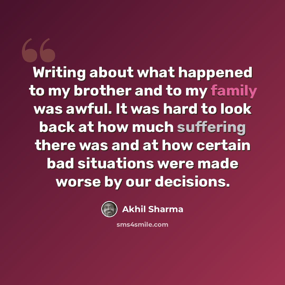 “Writing about what happened to my brother and to my family was awful. It was hard to look back at how much suffering there was and at how certain bad situations were made worse by our decisions.” quote by Akhil Sharma