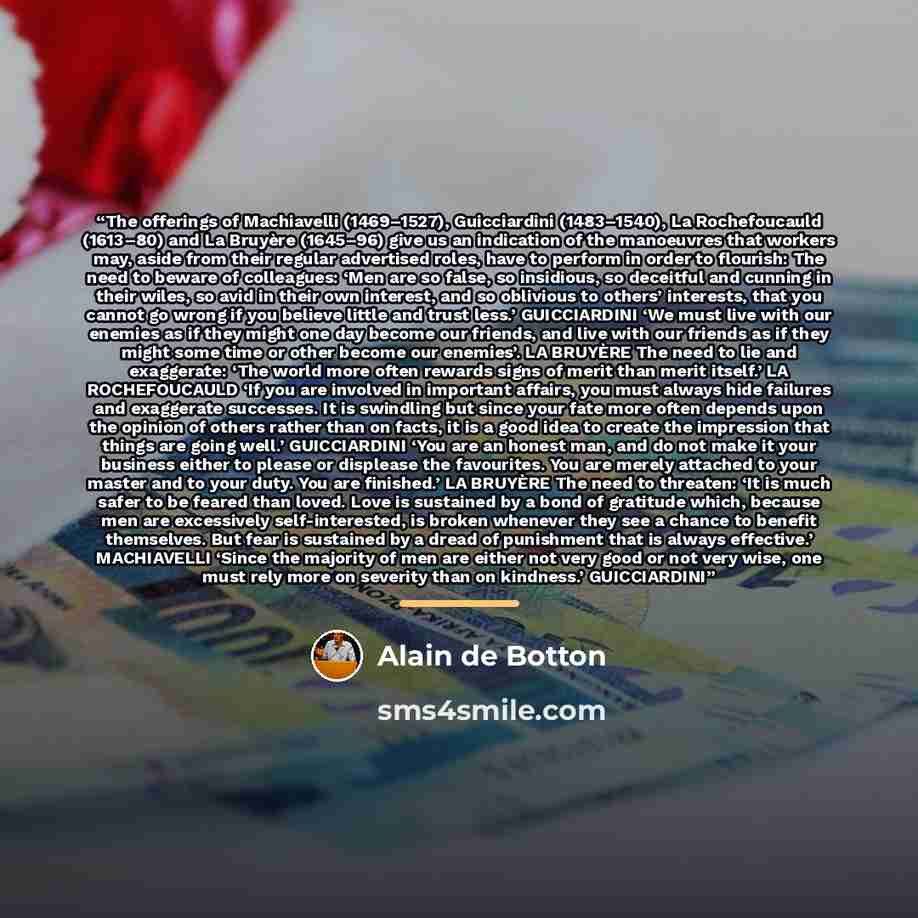 “The offerings of Machiavelli (1469–1527), Guicciardini (1483–1540), La Rochefoucauld (1613–80) and La Bruyère (1645–96) give us an indication of the manoeuvres that workers may, aside from their regular advertised roles, have to perform in order to flourish: The need to beware of colleagues: ‘Men…” quote by Alain de Botton